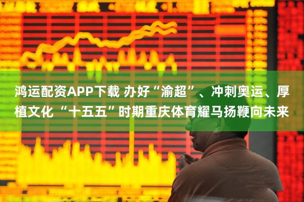 鸿运配资APP下载 办好“渝超”、冲刺奥运、厚植文化 “十五五”时期重庆体育耀马扬鞭向未来