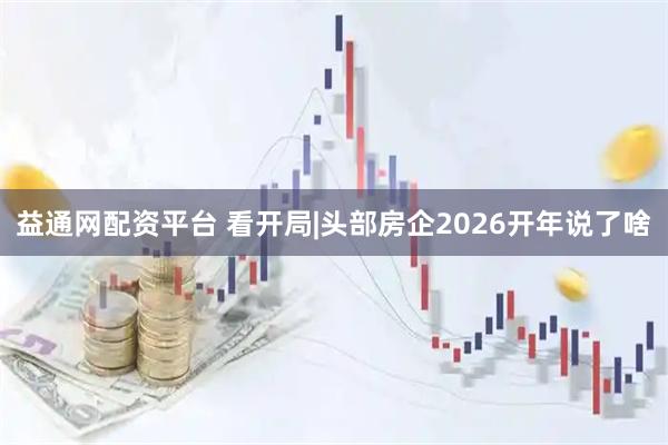 益通网配资平台 看开局|头部房企2026开年说了啥