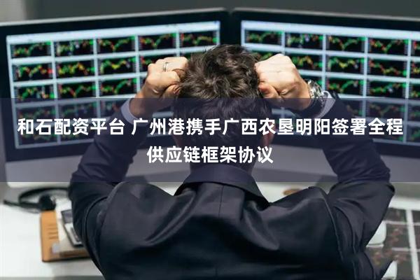 和石配资平台 广州港携手广西农垦明阳签署全程供应链框架协议