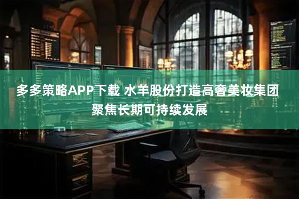 多多策略APP下载 水羊股份打造高奢美妆集团 聚焦长期可持续发展