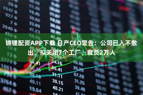 锦锂配资APP下载 日产CEO警告：公司已入不敷出，拟关闭7个工厂、裁员2万人
