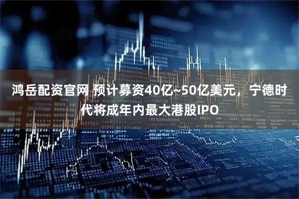 鸿岳配资官网 预计募资40亿~50亿美元，宁德时代将成年内最大港股IPO