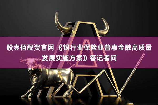 股壹佰配资官网 《银行业保险业普惠金融高质量发展实施方案》答记者问