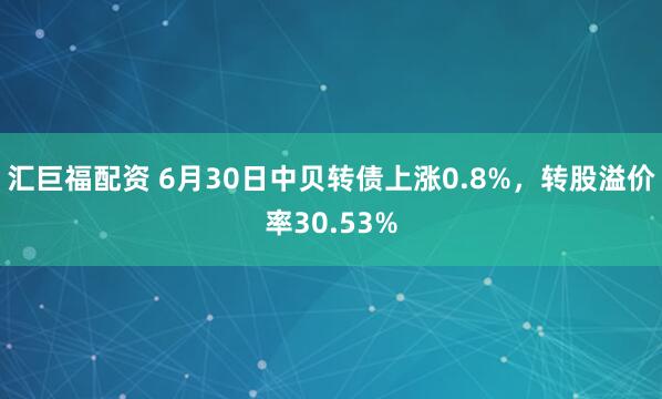 汇巨福配资 6月30日中贝转债上涨0.8%，转股溢价率30.53%