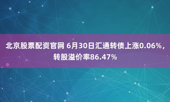 北京股票配资官网 6月30日汇通转债上涨0.06%，转股溢价率86.47%