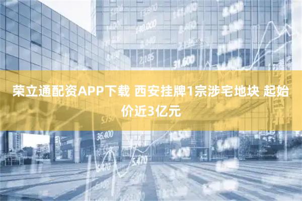 荣立通配资APP下载 西安挂牌1宗涉宅地块 起始价近3亿元
