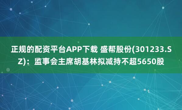 正规的配资平台APP下载 盛帮股份(301233.SZ)：监事会主席胡基林拟减持不超5650股