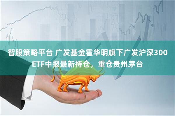 智股策略平台 广发基金霍华明旗下广发沪深300ETF中报最新持仓，重仓贵州茅台