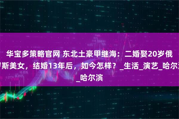 华宝多策略官网 东北土豪甲继海：二婚娶20岁俄罗斯美女，结婚13年后，如今怎样？_生活_演艺_哈尔滨