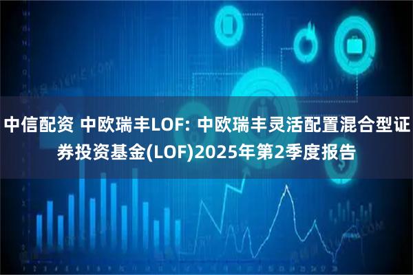 中信配资 中欧瑞丰LOF: 中欧瑞丰灵活配置混合型证券投资基金(LOF)2025年第2季度报告
