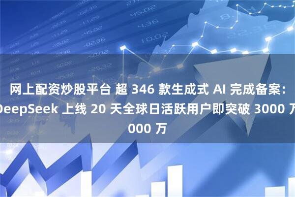 网上配资炒股平台 超 346 款生成式 AI 完成备案：DeepSeek 上线 20 天全球日活跃用户即突破 3000 万
