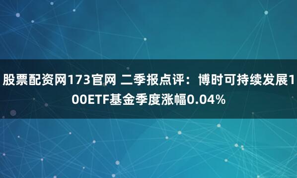 股票配资网173官网 二季报点评：博时可持续发展100ETF基金季度涨幅0.04%
