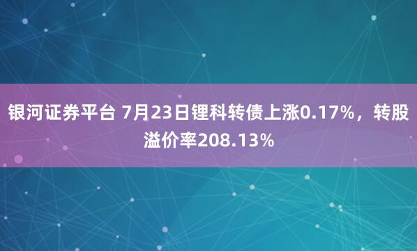 银河证券平台 7月23日锂科转债上涨0.17%，转股溢价率208.13%