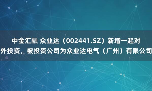 中金汇融 众业达（002441.SZ）新增一起对外投资，被投资公司为众业达电气（广州）有限公司