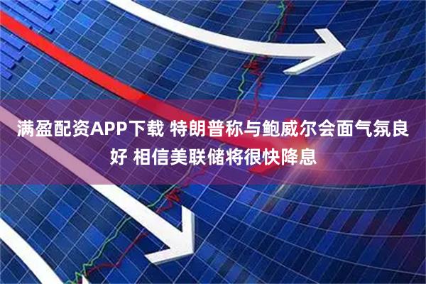 满盈配资APP下载 特朗普称与鲍威尔会面气氛良好 相信美联储将很快降息