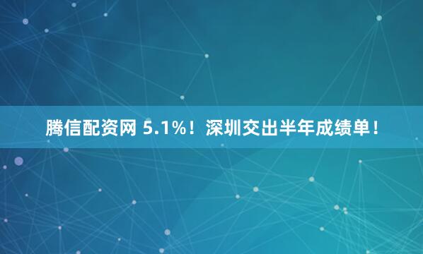 腾信配资网 5.1%！深圳交出半年成绩单！