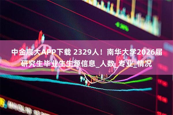 中金宸大APP下载 2329人！南华大学2026届研究生毕业生生源信息_人数_专业_情况