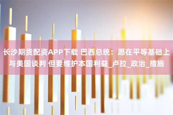 长沙期货配资APP下载 巴西总统：愿在平等基础上与美国谈判 但要维护本国利益_卢拉_政治_措施