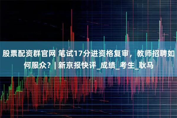 股票配资群官网 笔试17分进资格复审，教师招聘如何服众？| 新京报快评_成绩_考生_耿马