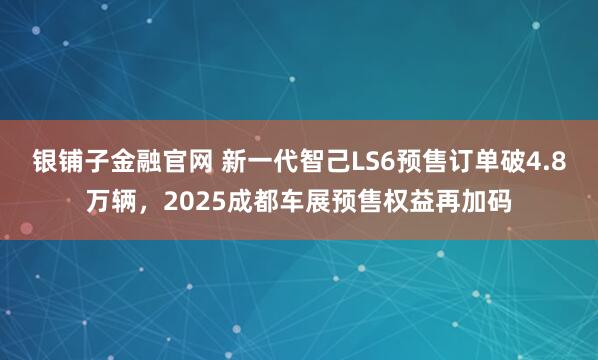 银铺子金融官网 新一代智己LS6预售订单破4.8万辆，2025成都车展预售权益再加码