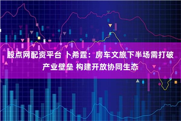 股点网配资平台 卜希霆：房车文旅下半场需打破产业壁垒 构建开放协同生态