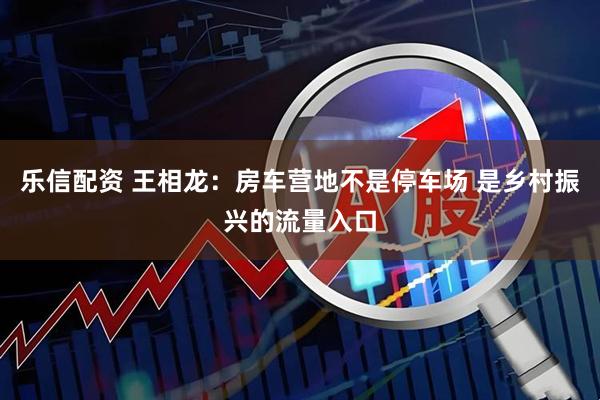 乐信配资 王相龙：房车营地不是停车场 是乡村振兴的流量入口