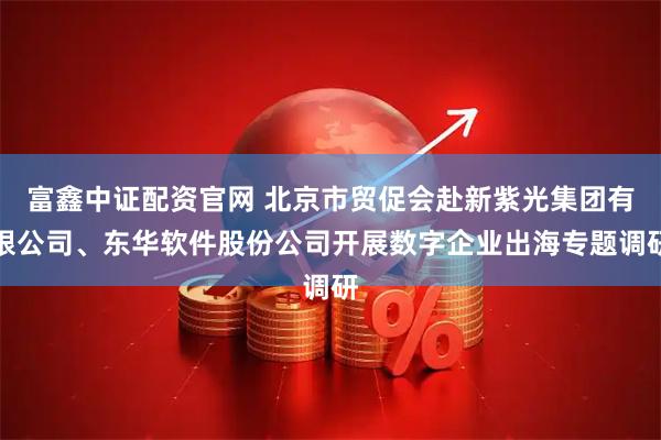富鑫中证配资官网 北京市贸促会赴新紫光集团有限公司、东华软件股份公司开展数字企业出海专题调研