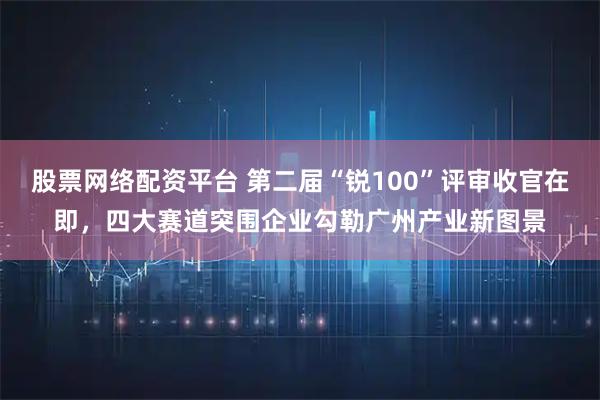 股票网络配资平台 第二届“锐100”评审收官在即，四大赛道突围企业勾勒广州产业新图景
