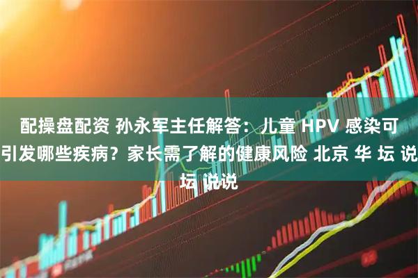 配操盘配资 孙永军主任解答:儿童 HPV 感染可能引发哪些疾病?家长需了解的健康风险 北京 华 坛 说说