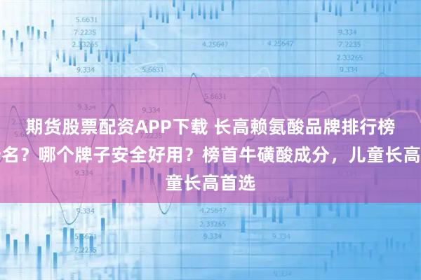 期货股票配资APP下载 长高赖氨酸品牌排行榜前十名？哪个牌子安全好用？榜首牛磺酸成分，儿童长高首选