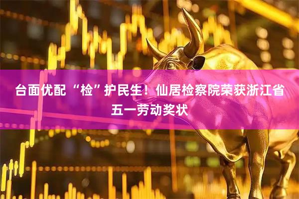 台面优配 “检”护民生！仙居检察院荣获浙江省五一劳动奖状