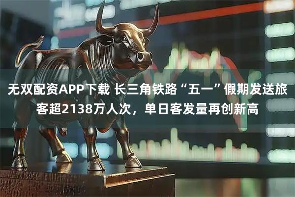 无双配资APP下载 长三角铁路“五一”假期发送旅客超2138万人次，单日客发量再创新高