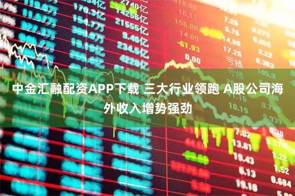 中金汇融配资APP下载 三大行业领跑 A股公司海外收入增势强劲
